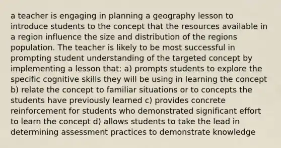 a teacher is engaging in planning a geography lesson to introduce students to the concept that the resources available in a region influence the size and distribution of the regions population. The teacher is likely to be most successful in prompting student understanding of the targeted concept by implementing a lesson that: a) prompts students to explore the specific cognitive skills they will be using in learning the concept b) relate the concept to familiar situations or to concepts the students have previously learned c) provides concrete reinforcement for students who demonstrated significant effort to learn the concept d) allows students to take the lead in determining assessment practices to demonstrate knowledge