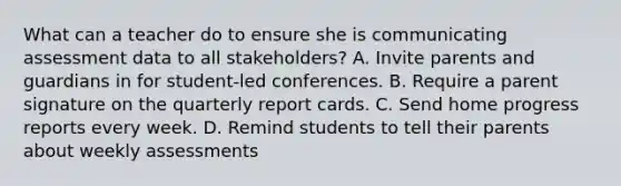 What can a teacher do to ensure she is communicating assessment data to all stakeholders? A. Invite parents and guardians in for student-led conferences. B. Require a parent signature on the quarterly report cards. C. Send home progress reports every week. D. Remind students to tell their parents about weekly assessments