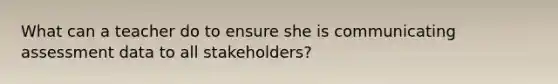 What can a teacher do to ensure she is communicating assessment data to all stakeholders?