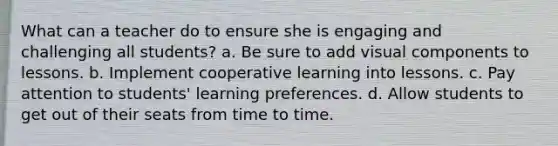 What can a teacher do to ensure she is engaging and challenging all students? a. Be sure to add visual components to lessons. b. Implement cooperative learning into lessons. c. Pay attention to students' learning preferences. d. Allow students to get out of their seats from time to time.