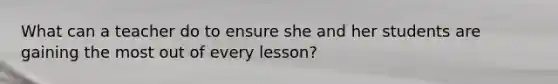 What can a teacher do to ensure she and her students are gaining the most out of every lesson?