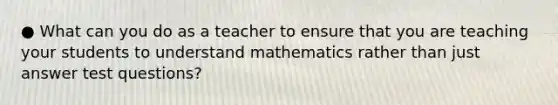 ● What can you do as a teacher to ensure that you are teaching your students to understand mathematics rather than just answer test questions?