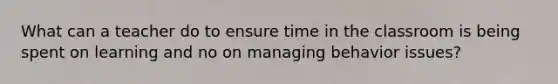 What can a teacher do to ensure time in the classroom is being spent on learning and no on managing behavior issues?