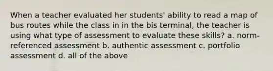 When a teacher evaluated her students' ability to read a map of bus routes while the class in in the bis terminal, the teacher is using what type of assessment to evaluate these skills? a. norm-referenced assessment b. authentic assessment c. portfolio assessment d. all of the above