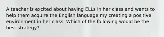 A teacher is excited about having ELLs in her class and wants to help them acquire the English language my creating a positive environment in her class. Which of the following would be the best strategy?