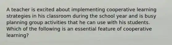 A teacher is excited about implementing cooperative learning strategies in his classroom during the school year and is busy planning group activities that he can use with his students. Which of the following is an essential feature of cooperative learning?