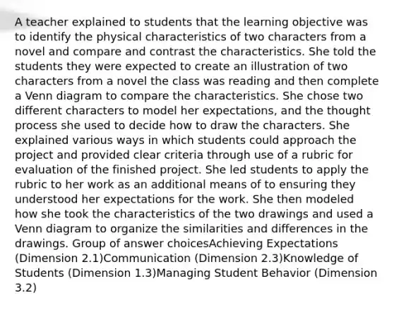 A teacher explained to students that the learning objective was to identify the physical characteristics of two characters from a novel and compare and contrast the characteristics. She told the students they were expected to create an illustration of two characters from a novel the class was reading and then complete a Venn diagram to compare the characteristics. She chose two different characters to model her expectations, and the thought process she used to decide how to draw the characters. She explained various ways in which students could approach the project and provided clear criteria through use of a rubric for evaluation of the finished project. She led students to apply the rubric to her work as an additional means of to ensuring they understood her expectations for the work. She then modeled how she took the characteristics of the two drawings and used a Venn diagram to organize the similarities and differences in the drawings. Group of answer choicesAchieving Expectations (Dimension 2.1)Communication (Dimension 2.3)Knowledge of Students (Dimension 1.3)Managing Student Behavior (Dimension 3.2)