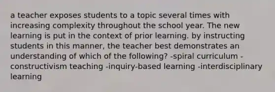 a teacher exposes students to a topic several times with increasing complexity throughout the school year. The new learning is put in the context of prior learning. by instructing students in this manner, the teacher best demonstrates an understanding of which of the following? -spiral curriculum -constructivism teaching -inquiry-based learning -interdisciplinary learning