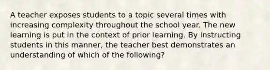 A teacher exposes students to a topic several times with increasing complexity throughout the school year. The new learning is put in the context of prior learning. By instructing students in this manner, the teacher best demonstrates an understanding of which of the following?