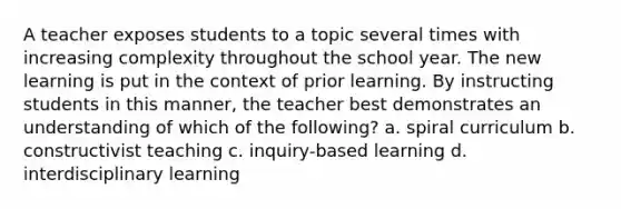 A teacher exposes students to a topic several times with increasing complexity throughout the school year. The new learning is put in the context of prior learning. By instructing students in this manner, the teacher best demonstrates an understanding of which of the following? a. spiral curriculum b. constructivist teaching c. inquiry-based learning d. interdisciplinary learning