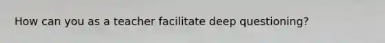How can you as a teacher facilitate deep questioning?