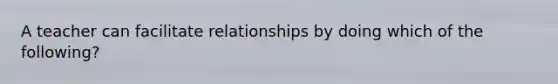 A teacher can facilitate relationships by doing which of the following?