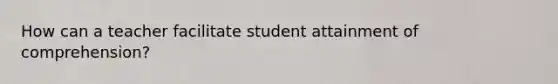 How can a teacher facilitate student attainment of comprehension?