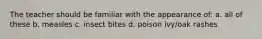 The teacher should be familiar with the appearance of: a. all of these b. measles c. insect bites d. poison ivy/oak rashes