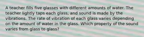 A teacher fills five glasses with different amounts of water. The teacher lightly taps each glass, and sound is made by the vibrations. The rate of vibration of each glass varies depending on the amount of water in the glass. Which property of the sound varies from glass to glass?