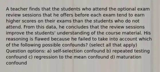 A teacher finds that the students who attend the optional exam review sessions that he offers before each exam tend to earn higher scores on their exams than the students who do not attend. From this data, he concludes that the review sessions improve the students' understanding of the course material. His reasoning is flawed because he failed to take into account which of the following possible confounds? (select all that apply) Question options: a) self-selection confound b) repeated testing confound c) regression to the mean confound d) maturation confound