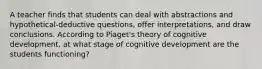 A teacher finds that students can deal with abstractions and hypothetical-deductive questions, offer interpretations, and draw conclusions. According to Piaget's theory of cognitive development, at what stage of cognitive development are the students functioning?