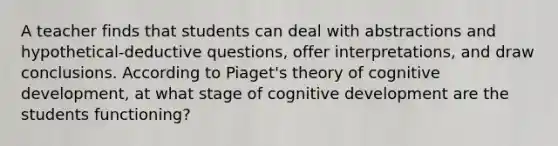 A teacher finds that students can deal with abstractions and hypothetical-deductive questions, offer interpretations, and draw conclusions. According to Piaget's theory of cognitive development, at what stage of cognitive development are the students functioning?