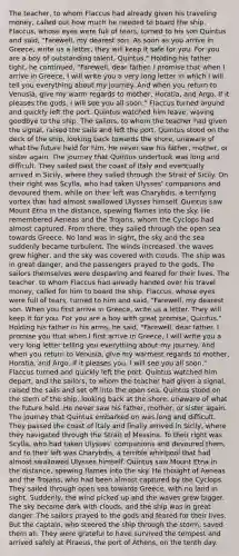 The teacher, to whom Flaccus had already given his traveling money, called out how much he needed to board the ship. Flaccus, whose eyes were full of tears, turned to his son Quintus and said, "Farewell, my dearest son. As soon as you arrive in Greece, write us a letter, they will keep it safe for you. For you are a boy of outstanding talent, Quintus." Holding his father tight, he continued, "Farewell, dear father. I promise that when I arrive in Greece, I will write you a very long letter in which I will tell you everything about my journey. And when you return to Venusia, give my warm regards to mother, Horatia, and Argo. If it pleases the gods, I will see you all soon." Flaccus turned around and quickly left the port. Quintus watched him leave, waving goodbye to the ship. The sailors, to whom the teacher had given the signal, raised the sails and left the port. Quintus stood on the deck of the ship, looking back towards the shore, unaware of what the future held for him. He never saw his father, mother, or sister again. The journey that Quintus undertook was long and difficult. They sailed past the coast of Italy and eventually arrived in Sicily, where they sailed through the Strait of Sicily. On their right was Scylla, who had taken Ulysses' companions and devoured them, while on their left was Charybdis, a terrifying vortex that had almost swallowed Ulysses himself. Quintus saw Mount Etna in the distance, spewing flames into the sky. He remembered Aeneas and the Trojans, whom the Cyclops had almost captured. From there, they sailed through the open sea towards Greece. No land was in sight, the sky and the sea suddenly became turbulent. The winds increased, the waves grew higher, and the sky was covered with clouds. The ship was in great danger, and the passengers prayed to the gods. The sailors themselves were despairing and feared for their lives. The teacher, to whom Flaccus had already handed over his travel money, called for him to board the ship. Flaccus, whose eyes were full of tears, turned to him and said, "Farewell, my dearest son. When you first arrive in Greece, write us a letter. They will keep it for you. For you are a boy with great promise, Quintus." Holding his father in his arms, he said, "Farewell, dear father. I promise you that when I first arrive in Greece, I will write you a very long letter telling you everything about my journey. And when you return to Venusia, give my warmest regards to mother, Horatia, and Argo. If it pleases you, I will see you all soon." Flaccus turned and quickly left the port. Quintus watched him depart, and the sailors, to whom the teacher had given a signal, raised the sails and set off into the open sea. Quintus stood on the stern of the ship, looking back at the shore, unaware of what the future held. He never saw his father, mother, or sister again. The journey that Quintus embarked on was long and difficult. They passed the coast of Italy and finally arrived in Sicily, where they navigated through the Strait of Messina. To their right was Scylla, who had taken Ulysses' companions and devoured them, and to their left was Charybdis, a terrible whirlpool that had almost swallowed Ulysses himself. Quintus saw Mount Etna in the distance, spewing flames into the sky. He thought of Aeneas and the Trojans, who had been almost captured by the Cyclops. They sailed through open sea towards Greece, with no land in sight. Suddenly, the wind picked up and the waves grew bigger. The sky became dark with clouds, and the ship was in great danger. The sailors prayed to the gods and feared for their lives. But the captain, who steered the ship through the storm, saved them all. They were grateful to have survived the tempest and arrived safely at Piraeus, the port of Athens, on the tenth day.