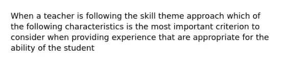 When a teacher is following the skill theme approach which of the following characteristics is the most important criterion to consider when providing experience that are appropriate for the ability of the student