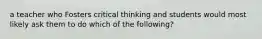 a teacher who Fosters critical thinking and students would most likely ask them to do which of the following?