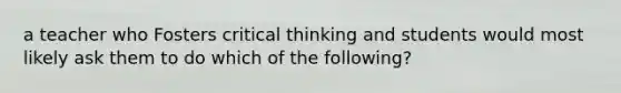 a teacher who Fosters critical thinking and students would most likely ask them to do which of the following?