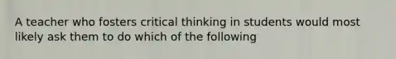 A teacher who fosters critical thinking in students would most likely ask them to do which of the following