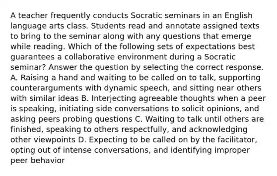 A teacher frequently conducts Socratic seminars in an English language arts class. Students read and annotate assigned texts to bring to the seminar along with any questions that emerge while reading. Which of the following sets of expectations best guarantees a collaborative environment during a Socratic seminar? Answer the question by selecting the correct response. A. Raising a hand and waiting to be called on to talk, supporting counterarguments with dynamic speech, and sitting near others with similar ideas B. Interjecting agreeable thoughts when a peer is speaking, initiating side conversations to solicit opinions, and asking peers probing questions C. Waiting to talk until others are finished, speaking to others respectfully, and acknowledging other viewpoints D. Expecting to be called on by the facilitator, opting out of intense conversations, and identifying improper peer behavior