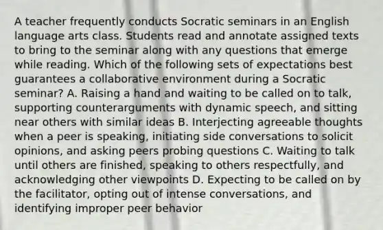 A teacher frequently conducts Socratic seminars in an English language arts class. Students read and annotate assigned texts to bring to the seminar along with any questions that emerge while reading. Which of the following sets of expectations best guarantees a collaborative environment during a Socratic seminar? A. Raising a hand and waiting to be called on to talk, supporting counterarguments with dynamic speech, and sitting near others with similar ideas B. Interjecting agreeable thoughts when a peer is speaking, initiating side conversations to solicit opinions, and asking peers probing questions C. Waiting to talk until others are finished, speaking to others respectfully, and acknowledging other viewpoints D. Expecting to be called on by the facilitator, opting out of intense conversations, and identifying improper peer behavior