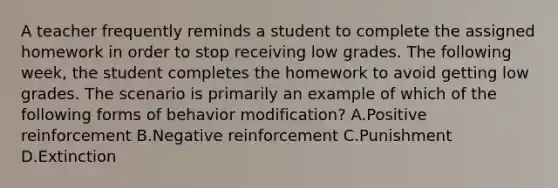 A teacher frequently reminds a student to complete the assigned homework in order to stop receiving low grades. The following week, the student completes the homework to avoid getting low grades. The scenario is primarily an example of which of the following forms of behavior modification? A.Positive reinforcement B.Negative reinforcement C.Punishment D.Extinction