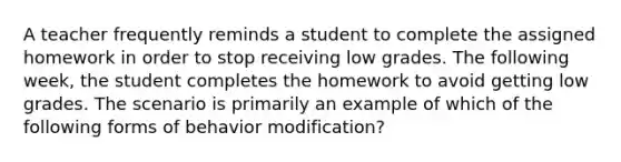 A teacher frequently reminds a student to complete the assigned homework in order to stop receiving low grades. The following week, the student completes the homework to avoid getting low grades. The scenario is primarily an example of which of the following forms of <a href='https://www.questionai.com/knowledge/kJvTbrPVgP-behavior-modification' class='anchor-knowledge'>behavior modification</a>?