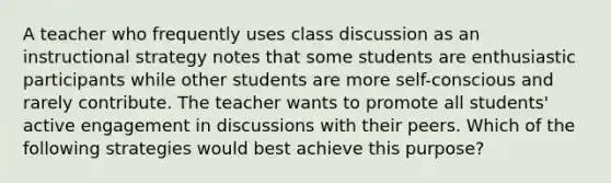 A teacher who frequently uses class discussion as an instructional strategy notes that some students are enthusiastic participants while other students are more self-conscious and rarely contribute. The teacher wants to promote all students' active engagement in discussions with their peers. Which of the following strategies would best achieve this purpose?