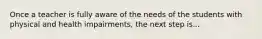 Once a teacher is fully aware of the needs of the students with physical and health impairments, the next step is...