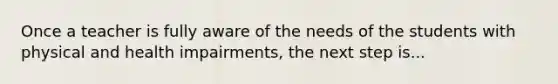 Once a teacher is fully aware of the needs of the students with physical and health impairments, the next step is...