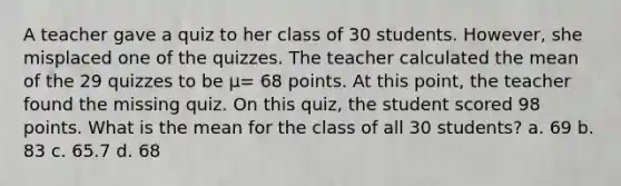 A teacher gave a quiz to her class of 30 students. However, she misplaced one of the quizzes. The teacher calculated the mean of the 29 quizzes to be μ= 68 points. At this point, the teacher found the missing quiz. On this quiz, the student scored 98 points. What is the mean for the class of all 30 students? a. 69 b. 83 c. 65.7 d. 68