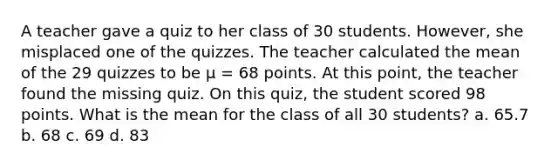 A teacher gave a quiz to her class of 30 students. However, she misplaced one of the quizzes. The teacher calculated the mean of the 29 quizzes to be μ = 68 points. At this point, the teacher found the missing quiz. On this quiz, the student scored 98 points. What is the mean for the class of all 30 students? a. 65.7 b. 68 c. 69 d. 83