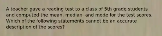 A teacher gave a reading test to a class of 5th grade students and computed the mean, median, and mode for the test scores. Which of the following statements cannot be an accurate description of the scores?