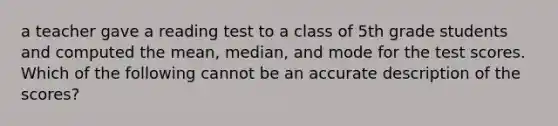 a teacher gave a reading test to a class of 5th grade students and computed the mean, median, and mode for the test scores. Which of the following cannot be an accurate description of the scores?