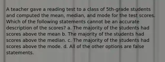 A teacher gave a reading test to a class of 5th-grade students and computed the mean, median, and mode for the test scores. Which of the following statements cannot be an accurate description of the scores? a. The majority of the students had scores above the mean b. The majority of the students had scores above the median. c. The majority of the students had scores above the mode. d. All of the other options are false statements.