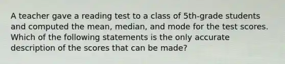 A teacher gave a reading test to a class of 5th-grade students and computed the mean, median, and mode for the test scores. Which of the following statements is the only accurate description of the scores that can be made?