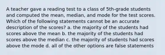 A teacher gave a reading test to a class of 5th-grade students and computed the mean, median, and mode for the test scores. Which of the following statements cannot be an accurate description of the scores? a. the majority of the students had scores above the mean b. the majority of the students had scores above the median c. the majority of students had scores above the mode d. all of the other options are false statements