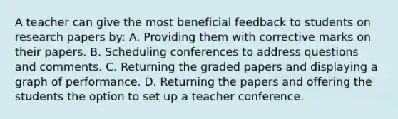 A teacher can give the most beneficial feedback to students on research papers by: A. Providing them with corrective marks on their papers. B. Scheduling conferences to address questions and comments. C. Returning the graded papers and displaying a graph of performance. D. Returning the papers and offering the students the option to set up a teacher conference.