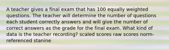 A teacher gives a final exam that has 100 equally weighted questions. The teacher will determine the number of questions each student correctly answers and will give the number of correct answers as the grade for the final exam. What kind of data is the teacher recording? scaled scores raw scores norm-referenced stanine