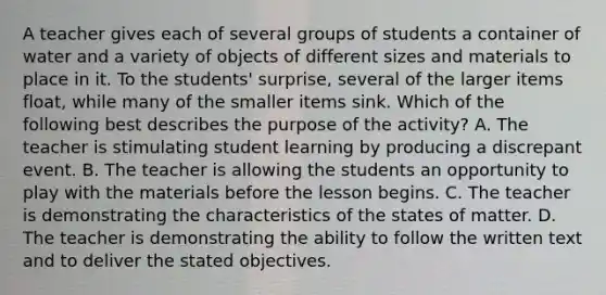 A teacher gives each of several groups of students a container of water and a variety of objects of different sizes and materials to place in it. To the students' surprise, several of the larger items float, while many of the smaller items sink. Which of the following best describes the purpose of the activity? A. The teacher is stimulating student learning by producing a discrepant event. B. The teacher is allowing the students an opportunity to play with the materials before the lesson begins. C. The teacher is demonstrating the characteristics of the states of matter. D. The teacher is demonstrating the ability to follow the written text and to deliver the stated objectives.