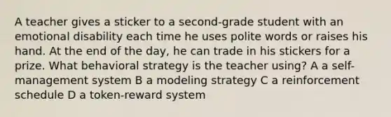 A teacher gives a sticker to a second-grade student with an emotional disability each time he uses polite words or raises his hand. At the end of the day, he can trade in his stickers for a prize. What behavioral strategy is the teacher using? A a self-management system B a modeling strategy C a reinforcement schedule D a token-reward system