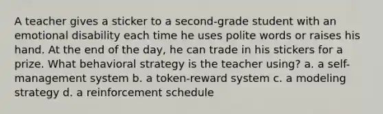 A teacher gives a sticker to a second-grade student with an emotional disability each time he uses polite words or raises his hand. At the end of the day, he can trade in his stickers for a prize. What behavioral strategy is the teacher using? a. a self-management system b. a token-reward system c. a modeling strategy d. a reinforcement schedule