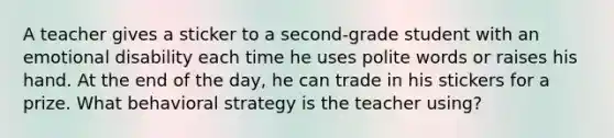 A teacher gives a sticker to a second-grade student with an emotional disability each time he uses polite words or raises his hand. At the end of the day, he can trade in his stickers for a prize. What behavioral strategy is the teacher using?