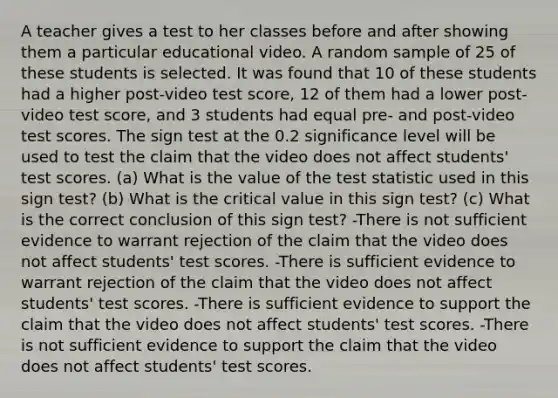 A teacher gives a test to her classes before and after showing them a particular educational video. A random sample of 25 of these students is selected. It was found that 10 of these students had a higher post-video test score, 12 of them had a lower post-video test score, and 3 students had equal pre- and post-video test scores. The sign test at the 0.2 significance level will be used to test the claim that the video does not affect students' test scores. (a) What is the value of the test statistic used in this sign test? (b) What is the critical value in this sign test? (c) What is the correct conclusion of this sign test? -There is not sufficient evidence to warrant rejection of the claim that the video does not affect students' test scores. -There is sufficient evidence to warrant rejection of the claim that the video does not affect students' test scores. -There is sufficient evidence to support the claim that the video does not affect students' test scores. -There is not sufficient evidence to support the claim that the video does not affect students' test scores.