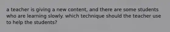 a teacher is giving a new content, and there are some students who are learning slowly. which technique should the teacher use to help the students?