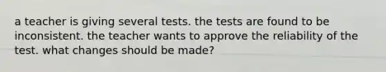 a teacher is giving several tests. the tests are found to be inconsistent. the teacher wants to approve the reliability of the test. what changes should be made?